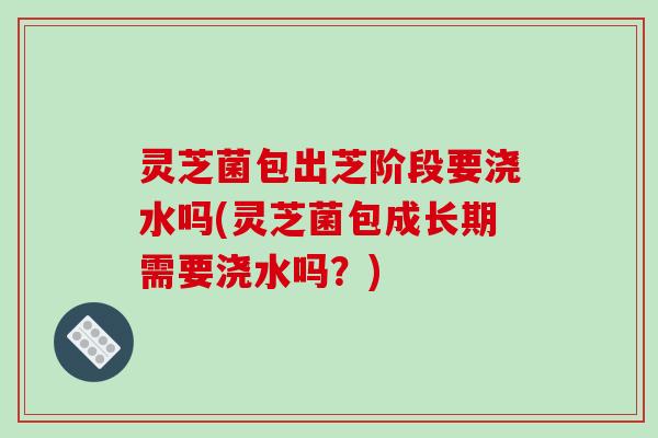 灵芝菌包出芝阶段要浇水吗(灵芝菌包成长期需要浇水吗？)