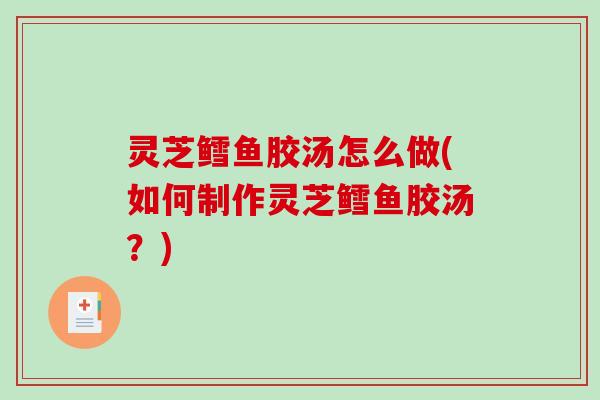 灵芝鳕鱼胶汤怎么做(如何制作灵芝鳕鱼胶汤？)