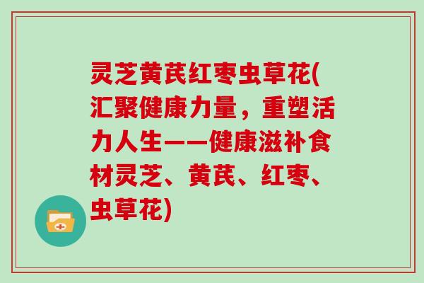 灵芝黄芪红枣虫草花(汇聚健康力量,重塑活力人生——健康滋补食材灵芝、黄芪、红枣、虫草花) 灵芝黄芪红枣虫草花(汇聚健康力量,重塑活力人生——健康滋补食材灵芝、黄芪、红枣、虫草花)