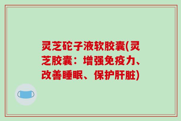 灵芝砣子液软胶囊(灵芝胶囊：增强免疫力、改善、保护)