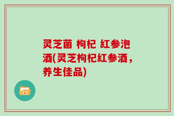 灵芝菌 枸杞 红参泡酒(灵芝枸杞红参酒，养生佳品)