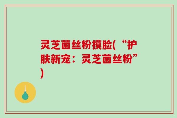 灵芝菌丝粉摸脸(“护肤新宠：灵芝菌丝粉”)