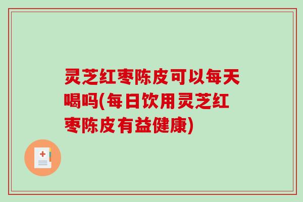 灵芝红枣陈皮可以每天喝吗(每日饮用灵芝红枣陈皮有益健康)
