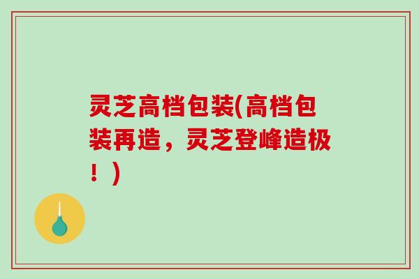 灵芝高档包装(高档包装再造，灵芝登峰造极！)
