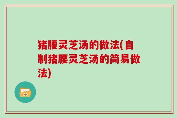 猪腰灵芝汤的做法(自制猪腰灵芝汤的简易做法)