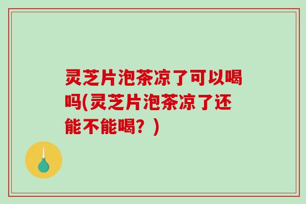 灵芝片泡茶凉了可以喝吗(灵芝片泡茶凉了还能不能喝？)