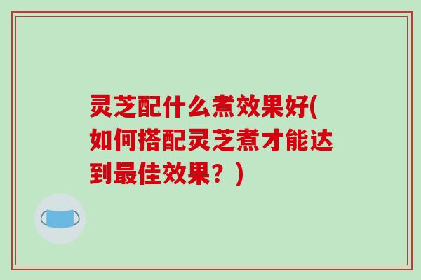 灵芝配什么煮效果好(如何搭配灵芝煮才能达到佳效果？)