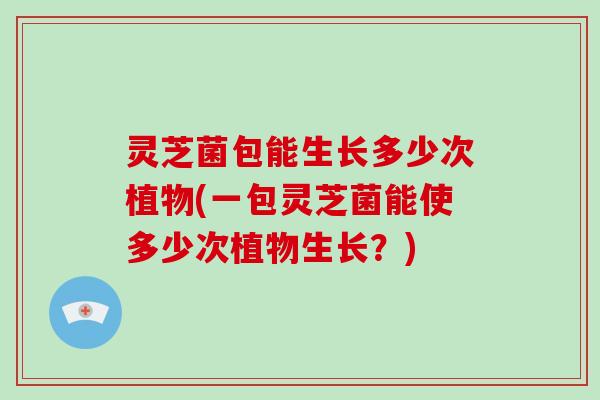 灵芝菌包能生长多少次植物(一包灵芝菌能使多少次植物生长？)