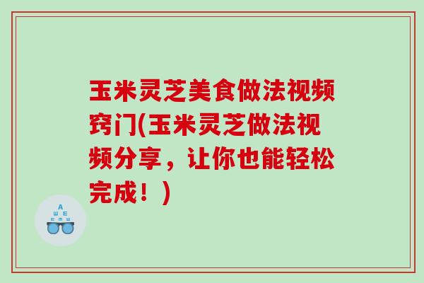 玉米灵芝美食做法视频窍门(玉米灵芝做法视频分享，让你也能轻松完成！)