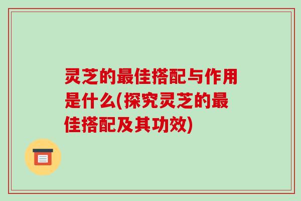 灵芝的佳搭配与作用是什么(探究灵芝的佳搭配及其功效)