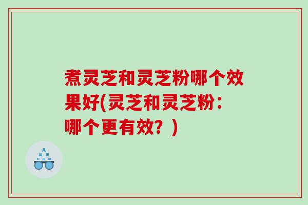 煮灵芝和灵芝粉哪个效果好(灵芝和灵芝粉：哪个更有效？)
