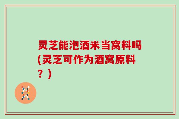 灵芝能泡酒米当窝料吗(灵芝可作为酒窝原料？)