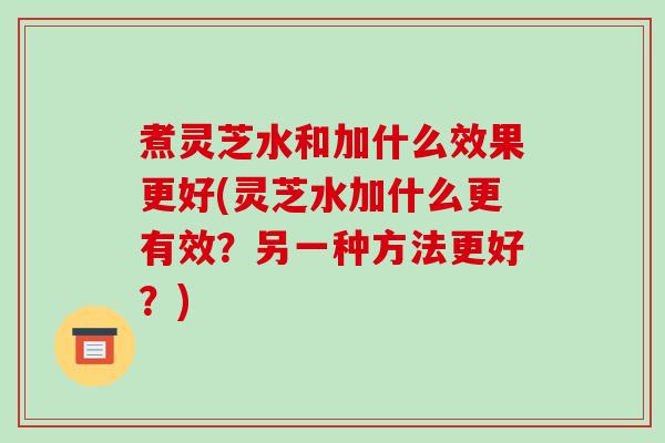 煮灵芝水和加什么效果更好(灵芝水加什么更有效？另一种方法更好？)