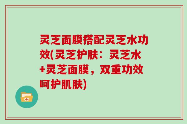 灵芝面膜搭配灵芝水功效(灵芝护肤：灵芝水+灵芝面膜，双重功效呵护)
