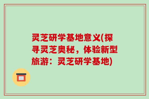 灵芝研学基地意义(探寻灵芝奥秘，体验新型旅游：灵芝研学基地)