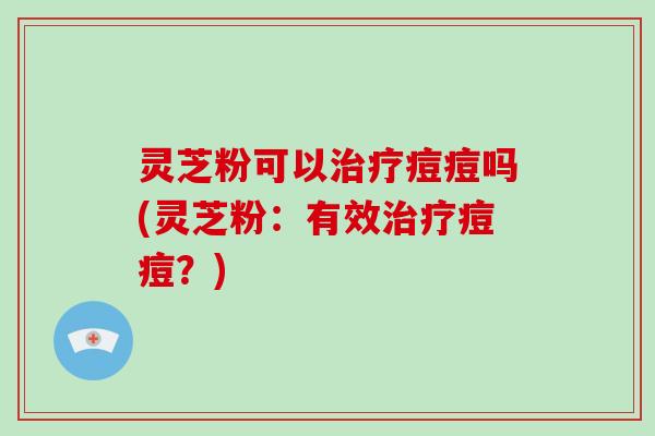 灵芝粉可以痘痘吗(灵芝粉：有效痘痘？)