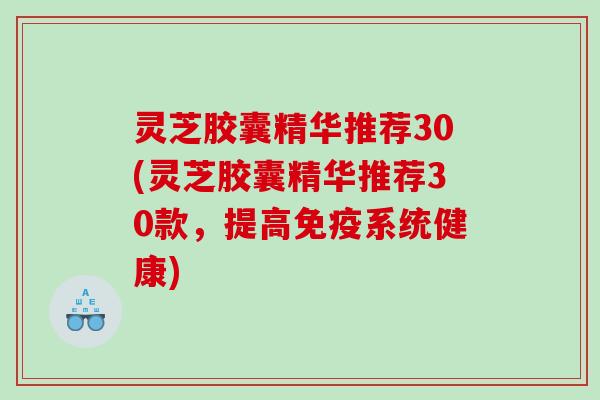灵芝胶囊精华推荐30(灵芝胶囊精华推荐30款，提高免疫系统健康)