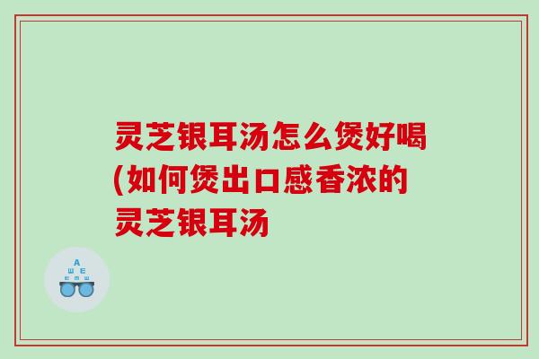 灵芝银耳汤怎么煲好喝(如何煲出口感香浓的灵芝银耳汤