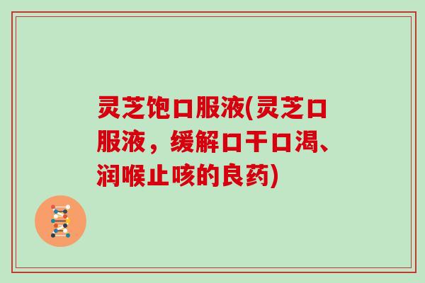 灵芝饱口服液(灵芝口服液，缓解口干口渴、润喉止咳的良药)