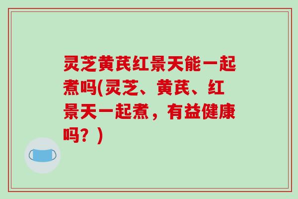 灵芝黄芪红景天能一起煮吗(灵芝、黄芪、红景天一起煮，有益健康吗？)