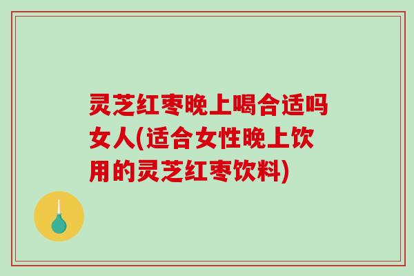 灵芝红枣晚上喝合适吗女人(适合女性晚上饮用的灵芝红枣饮料) 灵芝红枣晚上喝合适吗女人(适合女性晚上饮用的灵芝红枣饮料)