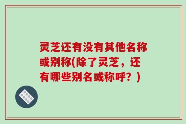 灵芝还有没有其他名称或别称(除了灵芝，还有哪些别名或称呼？)