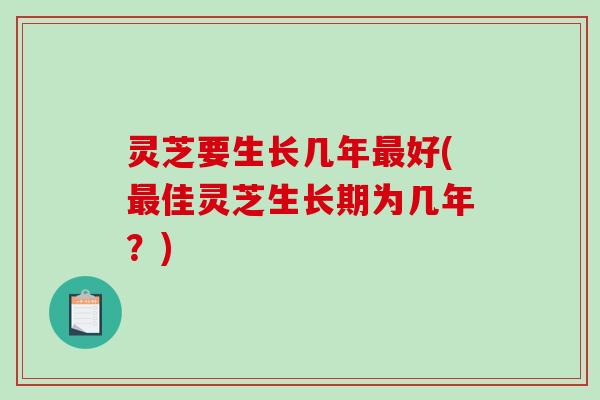灵芝要生长几年好(佳灵芝生长期为几年？)