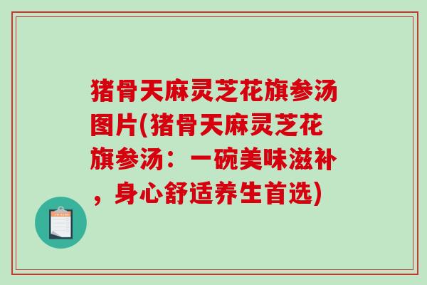 猪骨天麻灵芝花旗参汤图片(猪骨天麻灵芝花旗参汤：一碗美味滋补，身心舒适养生首选)