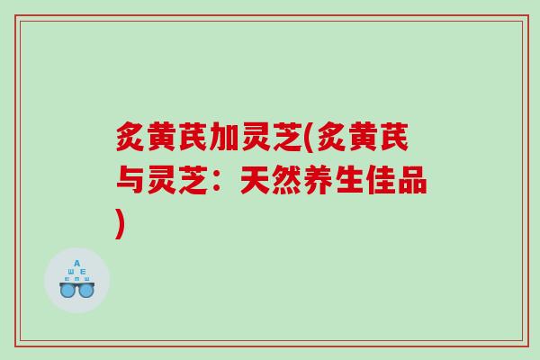 炙黄芪加灵芝(炙黄芪与灵芝:天然养生佳品) 炙黄芪加灵芝(炙黄芪与灵芝:天然养生佳品)