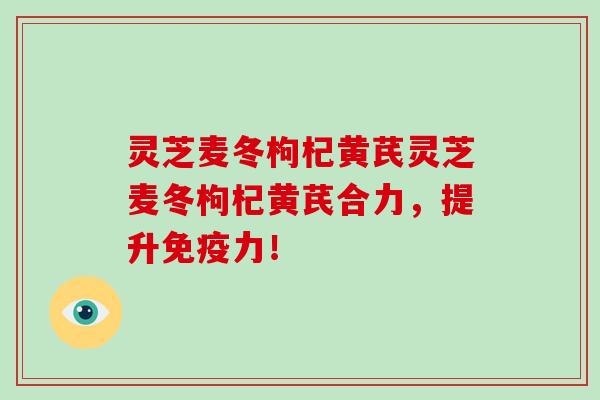 灵芝麦冬枸杞黄芪灵芝麦冬枸杞黄芪合力，提升免疫力！