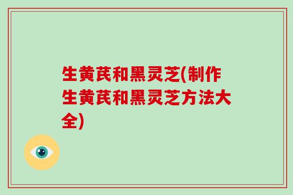 生黄芪和黑灵芝(制作生黄芪和黑灵芝方法大全) 生黄芪和黑灵芝(制作生黄芪和黑灵芝方法大全)