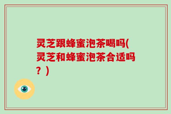 灵芝跟蜂蜜泡茶喝吗(灵芝和蜂蜜泡茶合适吗？)