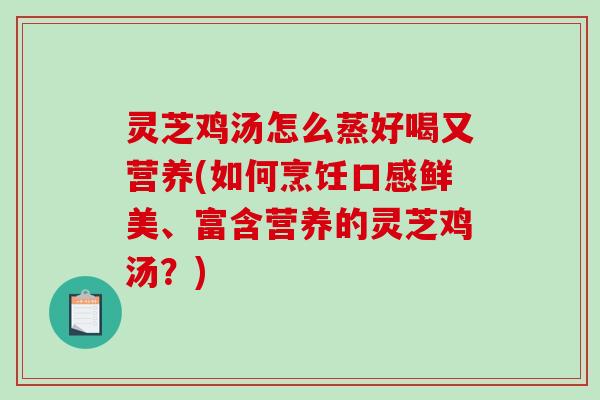 灵芝鸡汤怎么蒸好喝又营养(如何烹饪口感鲜美、富含营养的灵芝鸡汤？)