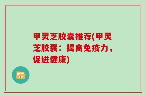 甲灵芝胶囊推荐(甲灵芝胶囊：提高免疫力，促进健康)