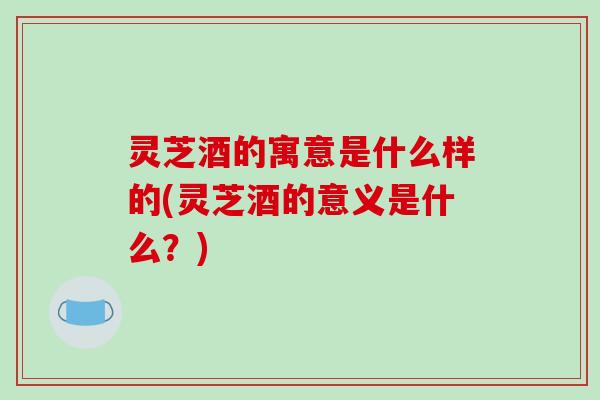 灵芝酒的寓意是什么样的(灵芝酒的意义是什么？)