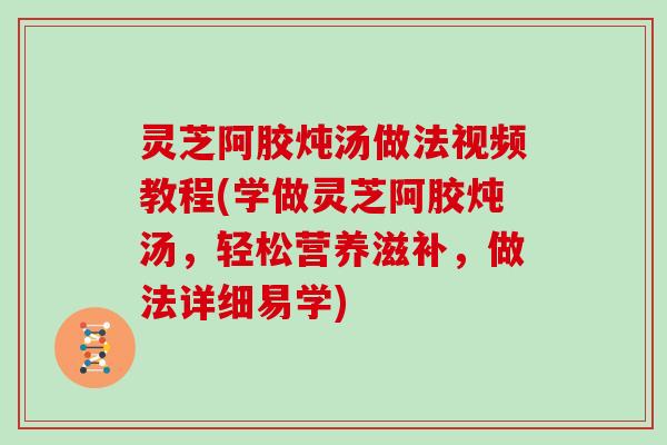 灵芝阿胶炖汤做法视频教程(学做灵芝阿胶炖汤,轻松营养滋补,做法详细易学) 灵芝阿胶炖汤做法视频教程(学做灵芝阿胶炖汤,轻松营养滋补,做法详细易学)
