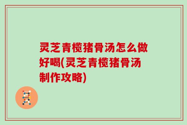 灵芝青榄猪骨汤怎么做好喝(灵芝青榄猪骨汤制作攻略)