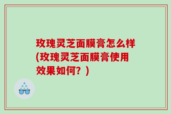 玫瑰灵芝面膜膏怎么样(玫瑰灵芝面膜膏使用效果如何？)