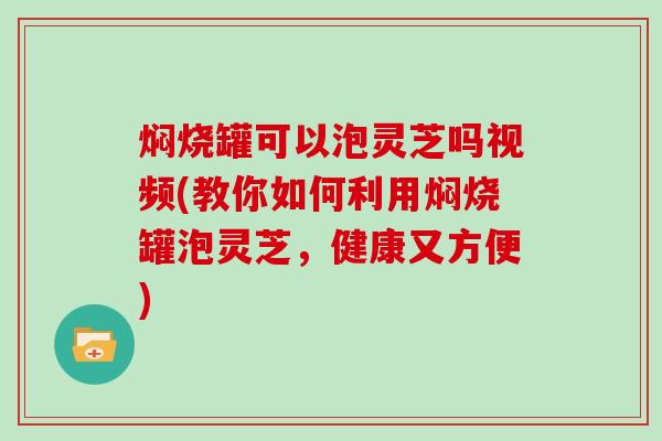 焖烧罐可以泡灵芝吗视频(教你如何利用焖烧罐泡灵芝，健康又方便)