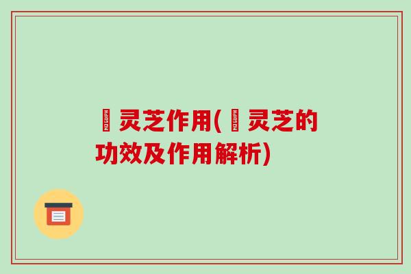 焄灵芝作用(焄灵芝的功效及作用解析)