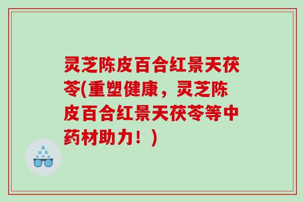 灵芝陈皮百合红景天茯苓(重塑健康，灵芝陈皮百合红景天茯苓等材助力！)