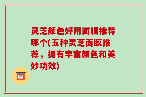 灵芝颜色好用面膜推荐哪个(五种灵芝面膜推荐,拥有丰富颜色和美妙功效) 灵芝颜色好用面膜推荐哪个(五种灵芝面膜推荐,拥有丰富颜色和美妙功效)