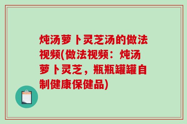 炖汤萝卜灵芝汤的做法视频(做法视频：炖汤萝卜灵芝，瓶瓶罐罐自制健康保健品)