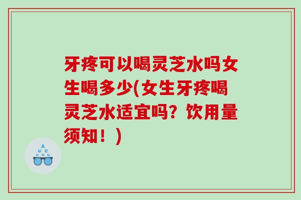 牙疼可以喝灵芝水吗女生喝多少(女生牙疼喝灵芝水适宜吗？饮用量须知！)