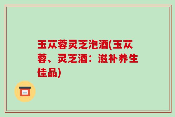 玉苁蓉灵芝泡酒(玉苁蓉、灵芝酒：滋补养生佳品)