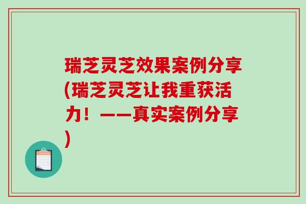 瑞芝灵芝效果案例分享(瑞芝灵芝让我重获活力！——真实案例分享)