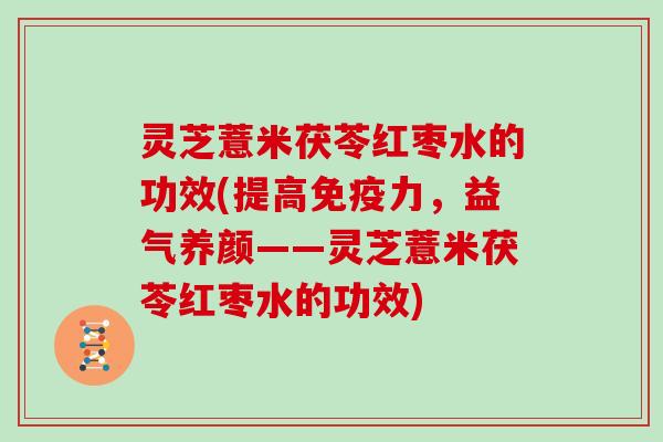 灵芝薏米茯苓红枣水的功效(提高免疫力，益气养颜——灵芝薏米茯苓红枣水的功效)