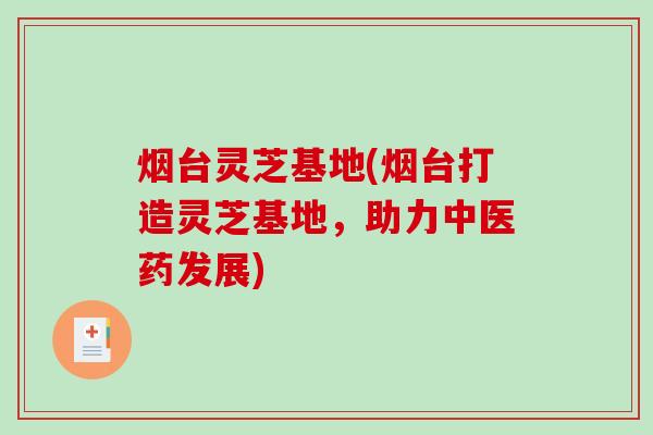 烟台灵芝基地(烟台打造灵芝基地，助力中医药发展)