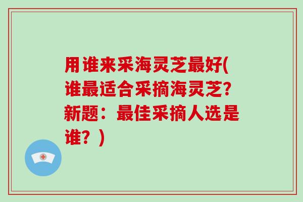 用谁来采海灵芝好(谁适合采摘海灵芝？新题：佳采摘人选是谁？)