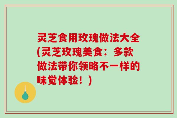 灵芝食用玫瑰做法大全(灵芝玫瑰美食：多款做法带你领略不一样的味觉体验！)